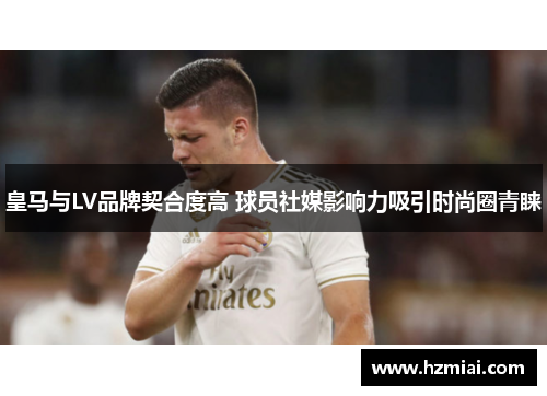 皇马与LV品牌契合度高 球员社媒影响力吸引时尚圈青睐