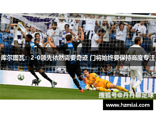 库尔图瓦：2-0领先依然需要奇迹 门将始终要保持高度专注